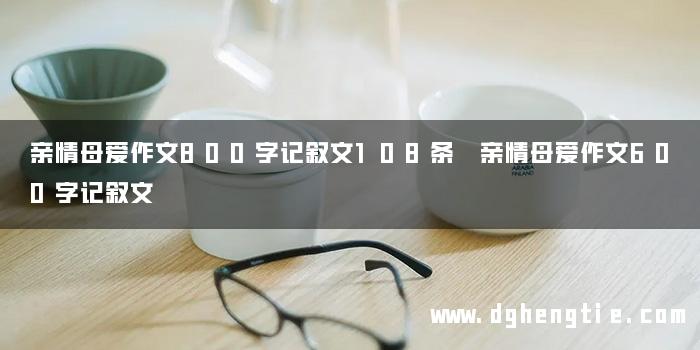 亲情母爱作文800字记叙文108条 亲情母爱作文600字记叙文